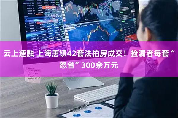 云上速融 上海唐镇42套法拍房成交！捡漏者每套“怒省”300余万元