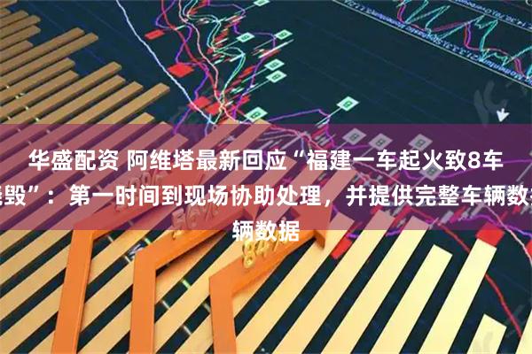 华盛配资 阿维塔最新回应“福建一车起火致8车烧毁”：第一时间到现场协助处理，并提供完整车辆数据