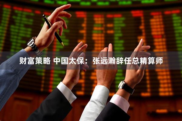 财富策略 中国太保：张远瀚辞任总精算师