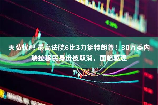天弘忧配 最高法院6比3力挺特朗普！30万委内瑞拉移民身份被取消，面临驱逐