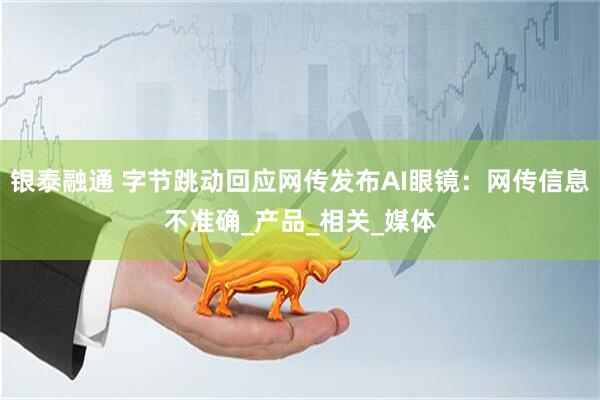 银泰融通 字节跳动回应网传发布AI眼镜：网传信息不准确_产品_相关_媒体