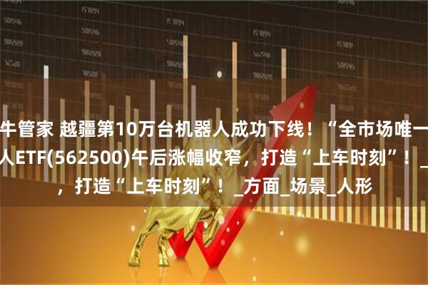 牛管家 越疆第10万台机器人成功下线！“全市场唯一百亿规模”机器人ETF(562500)午后涨幅收窄，打造“上车时刻”！_方面_场景_人形