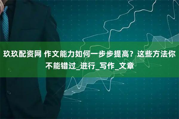 玖玖配资网 作文能力如何一步步提高？这些方法你不能错过_进行_写作_文章