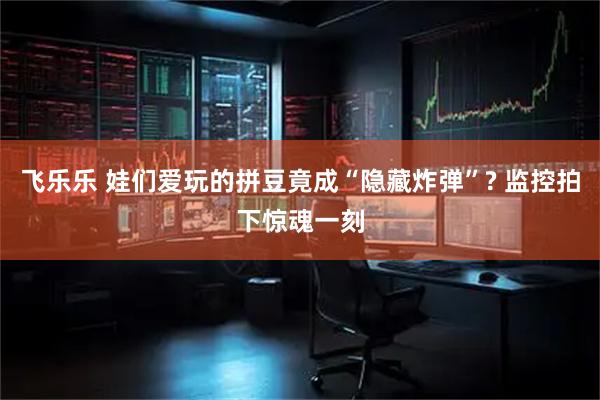 飞乐乐 娃们爱玩的拼豆竟成“隐藏炸弹”? 监控拍下惊魂一刻