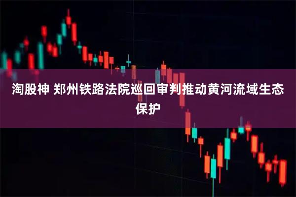 淘股神 郑州铁路法院巡回审判推动黄河流域生态保护