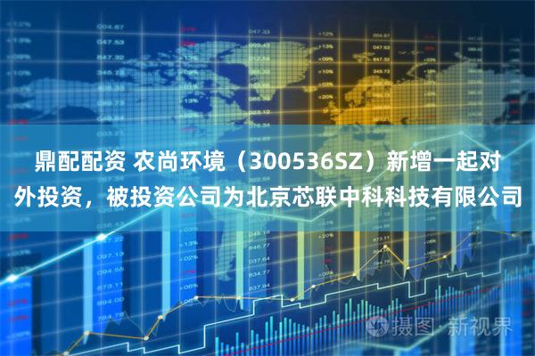 鼎配配资 农尚环境（300536SZ）新增一起对外投资，被投资公司为北京芯联中科科技有限公司