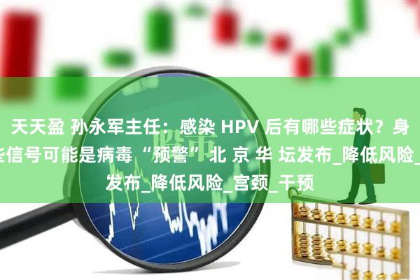 天天盈 孙永军主任：感染 HPV 后有哪些症状？身体出现这些信号可能是病毒 “预警” 北 京 华 坛发布_降低风险_宫颈_干预