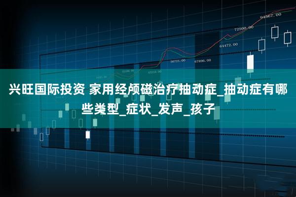 兴旺国际投资 家用经颅磁治疗抽动症_抽动症有哪些类型_症状_发声_孩子