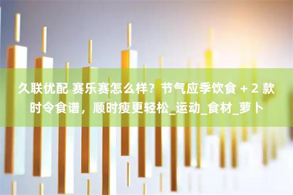 久联优配 赛乐赛怎么样？节气应季饮食 + 2 款时令食谱，顺时瘦更轻松_运动_食材_萝卜
