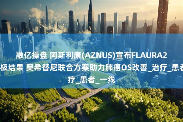 融亿操盘 阿斯利康(AZNUS)宣布FLAURA2研究积极结果 奥希替尼联合方案助力肺癌OS改善_治疗_患者_一线