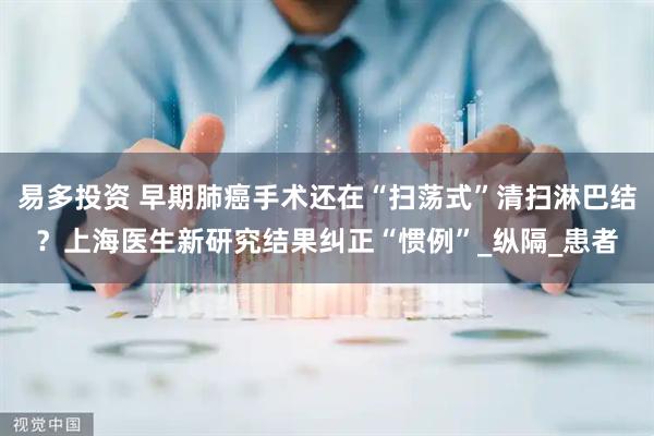 易多投资 早期肺癌手术还在“扫荡式”清扫淋巴结？上海医生新研究结果纠正“惯例”_纵隔_患者
