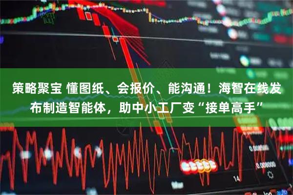 策略聚宝 懂图纸、会报价、能沟通！海智在线发布制造智能体，助中小工厂变“接单高手”