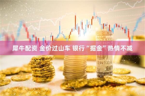 犀牛配资 金价过山车 银行“掘金”热情不减