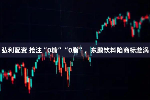 弘利配资 抢注“0糖”“0脂”，东鹏饮料陷商标漩涡