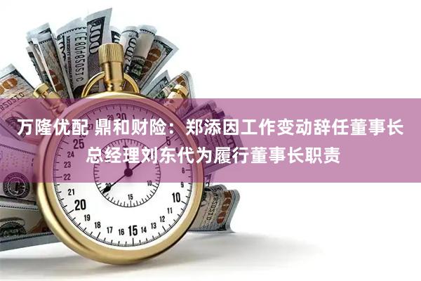 万隆优配 鼎和财险：郑添因工作变动辞任董事长 总经理刘东代为履行董事长职责