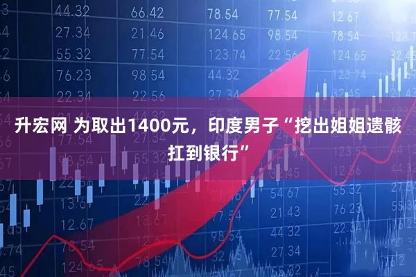 升宏网 为取出1400元，印度男子“挖出姐姐遗骸扛到银行”