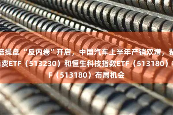 倍操盘 “反内卷”开启，中国汽车上半年产销双增，聚焦港股消费ETF（513230）和恒生科技指数ETF（513180）布局机会