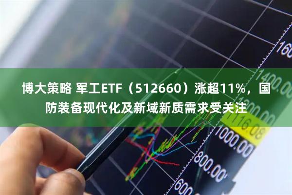 博大策略 军工ETF（512660）涨超11%，国防装备现代化及新域新质需求受关注