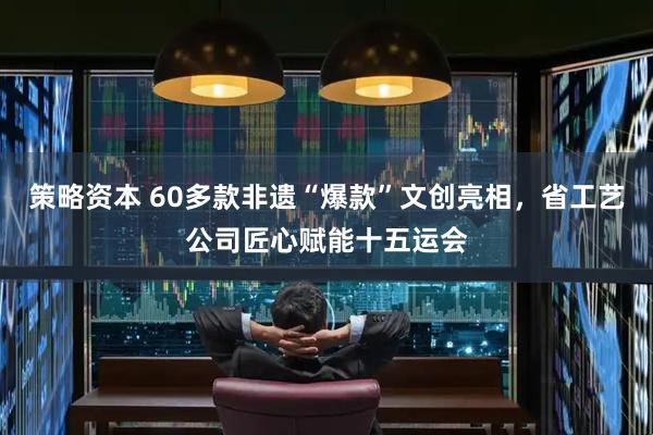 策略资本 60多款非遗“爆款”文创亮相，省工艺公司匠心赋能十五运会