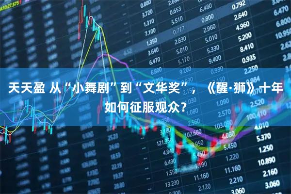 天天盈 从“小舞剧”到“文华奖”，《醒·狮》十年如何征服观众？