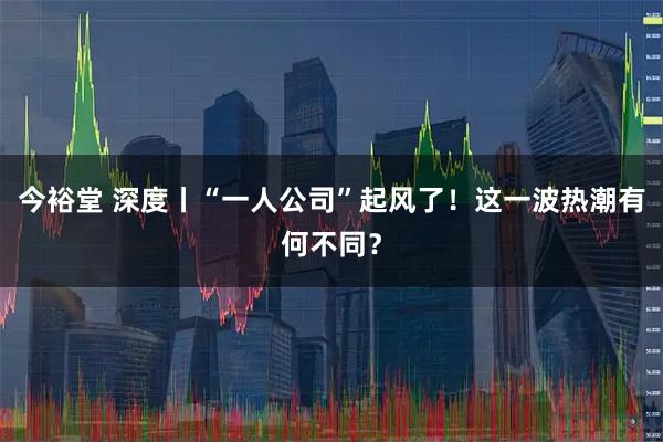 今裕堂 深度丨“一人公司”起风了！这一波热潮有何不同？