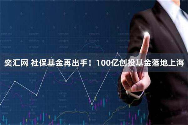 奕汇网 社保基金再出手！100亿创投基金落地上海