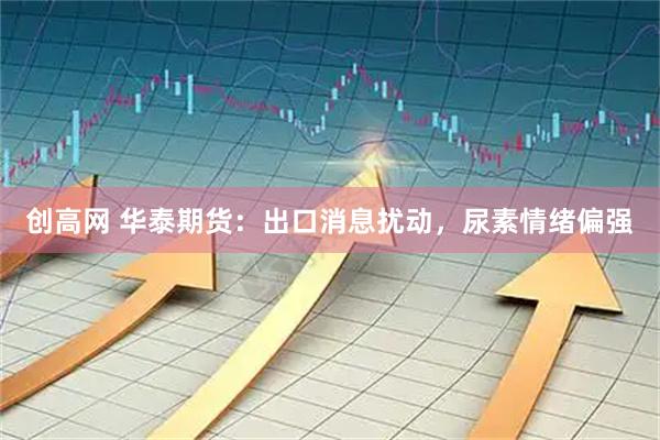 创高网 华泰期货：出口消息扰动，尿素情绪偏强
