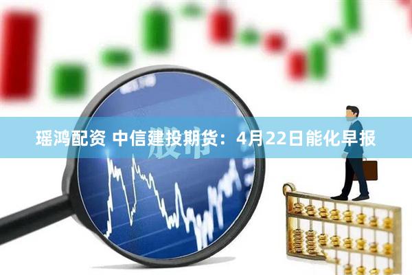 瑶鸿配资 中信建投期货：4月22日能化早报
