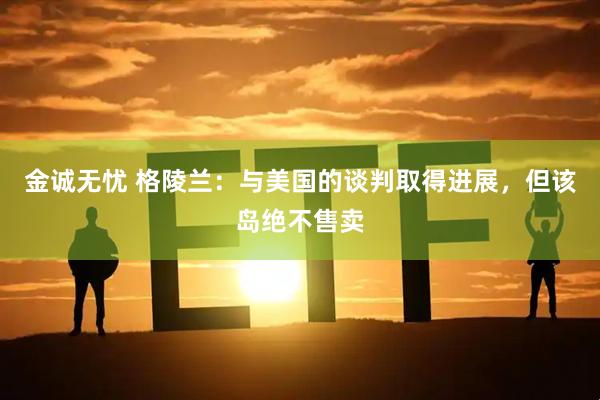 金诚无忧 格陵兰：与美国的谈判取得进展，但该岛绝不售卖