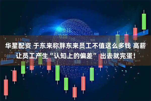 华星配资 于东来称胖东来员工不值这么多钱 高薪让员工产生“认知上的偏差” 出去就完蛋！