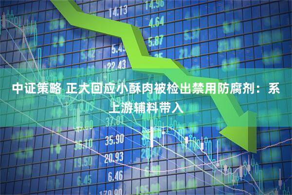 中证策略 正大回应小酥肉被检出禁用防腐剂：系上游辅料带入
