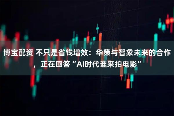 博宝配资 不只是省钱增效：华策与智象未来的合作，正在回答“AI时代谁来拍电影”