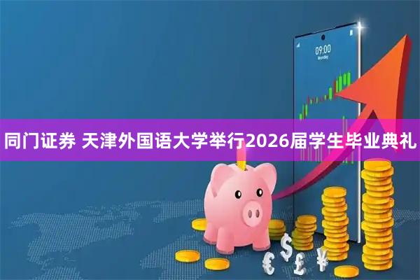 同门证券 天津外国语大学举行2026届学生毕业典礼
