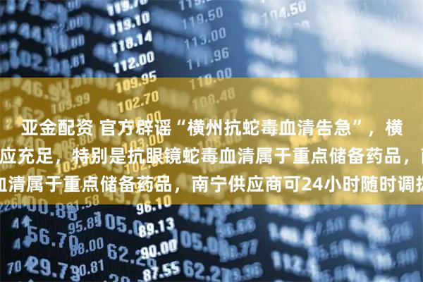 亚金配资 官方辟谣“横州抗蛇毒血清告急”，横州市人民医院称储备供应充足，特别是抗眼镜蛇毒血清属于重点储备药品，南宁供应商可24小时随时调拨