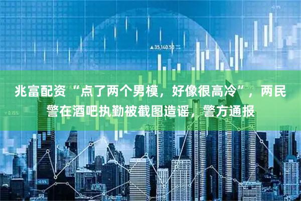 兆富配资 “点了两个男模，好像很高冷”，两民警在酒吧执勤被截图造谣，警方通报