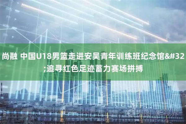 尚融 中国U18男篮走进安吴青年训练班纪念馆 追寻红色足迹蓄力赛场拼搏