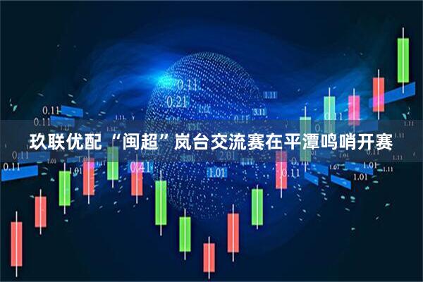 玖联优配 “闽超”岚台交流赛在平潭鸣哨开赛