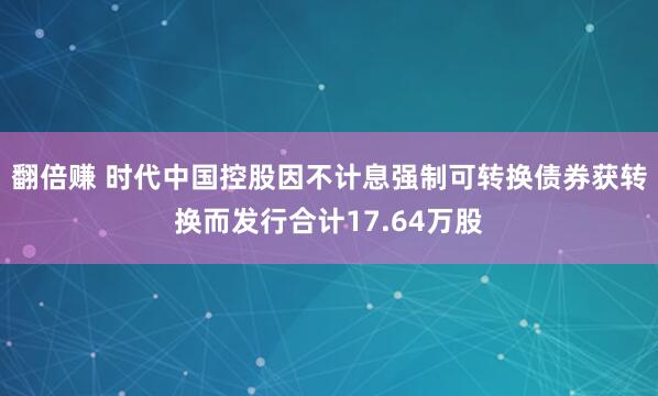 翻倍赚 时代中国控股因不计息强制可转换债券获转换而发行合计17.64万股