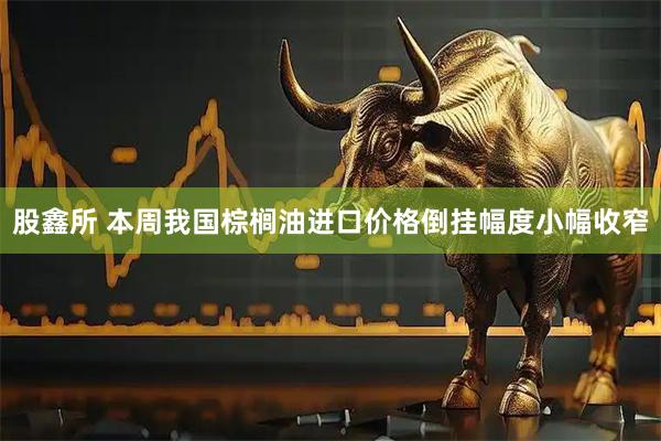 股鑫所 本周我国棕榈油进口价格倒挂幅度小幅收窄